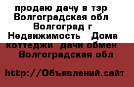 продаю дачу в тзр - Волгоградская обл., Волгоград г. Недвижимость » Дома, коттеджи, дачи обмен   . Волгоградская обл.